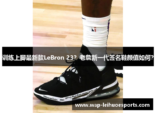 训练上脚最新款LeBron 23？老詹新一代签名鞋颜值如何？
